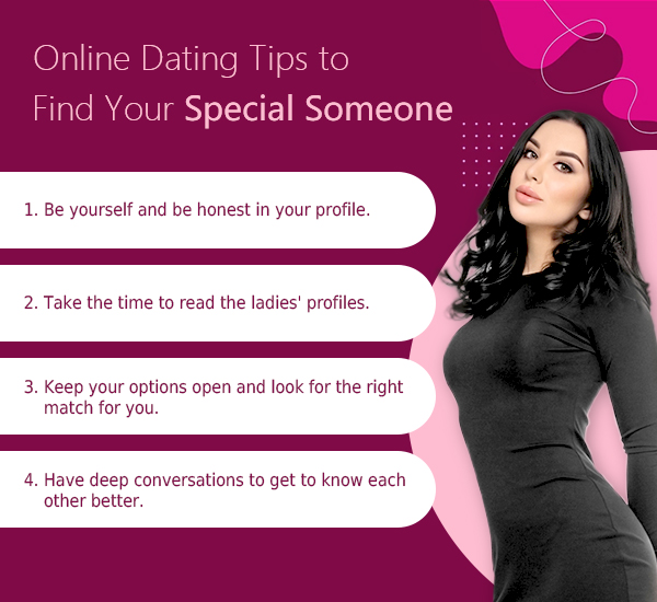 Online Dating Tips to Find Your Special Someone - 1. Be yourself and be honest in your profile. - 2. Take the time to read the ladies' profiles. - 3. Keep your options open and look for the right match for you. - 4. Have deep conversations to get to know each other better.