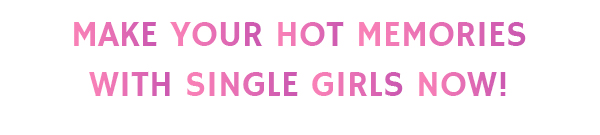 MAKE YOUR HOT MEMORIES WITH SINGLE GIRLS NOW!